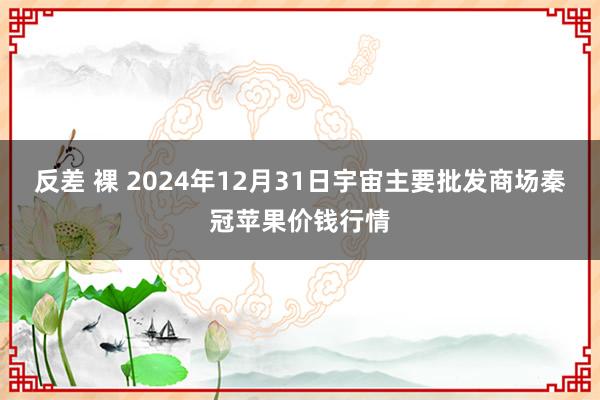 反差 裸 2024年12月31日宇宙主要批发商场秦冠苹果价钱行情