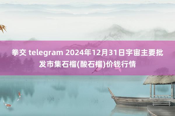 拳交 telegram 2024年12月31日宇宙主要批发市集石榴(酸石榴)价钱行情