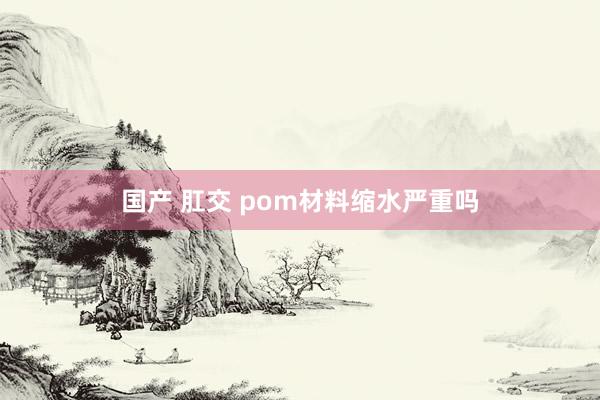 国产 肛交 pom材料缩水严重吗