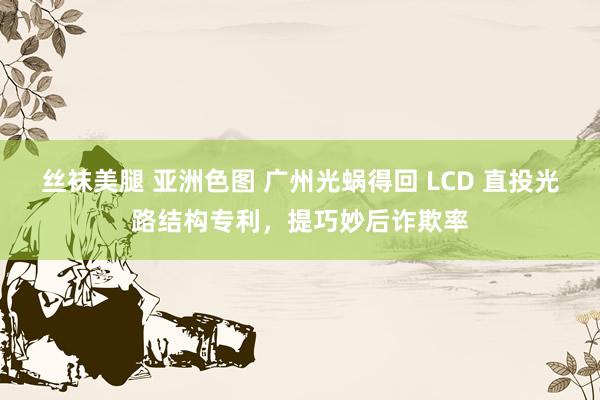 丝袜美腿 亚洲色图 广州光蜗得回 LCD 直投光路结构专利，提巧妙后诈欺率