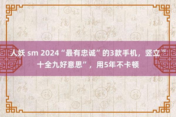 人妖 sm 2024“最有忠诚”的3款手机，竖立“十全九好意思”，用5年不卡顿