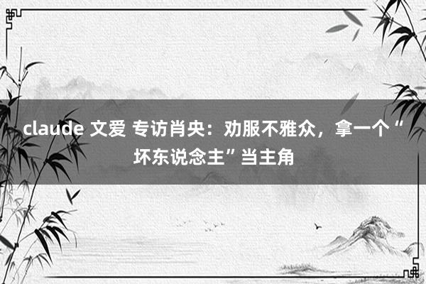 claude 文爱 专访肖央：劝服不雅众，拿一个“坏东说念主”当主角