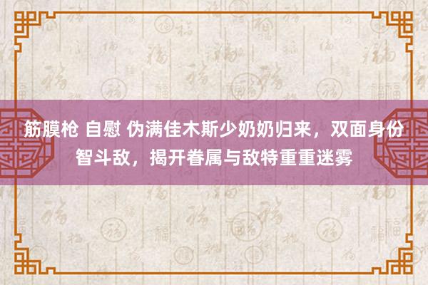 筋膜枪 自慰 伪满佳木斯少奶奶归来，双面身份智斗敌，揭开眷属与敌特重重迷雾