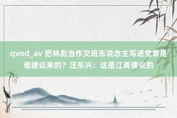 qvod_av 把林彪当作交班东说念主写进党章是谁建议来的？汪东兴：这是江青建议的