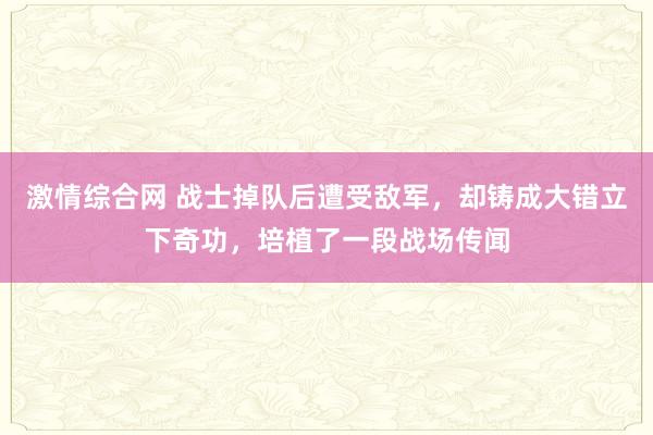 激情综合网 战士掉队后遭受敌军，却铸成大错立下奇功，培植了一段战场传闻