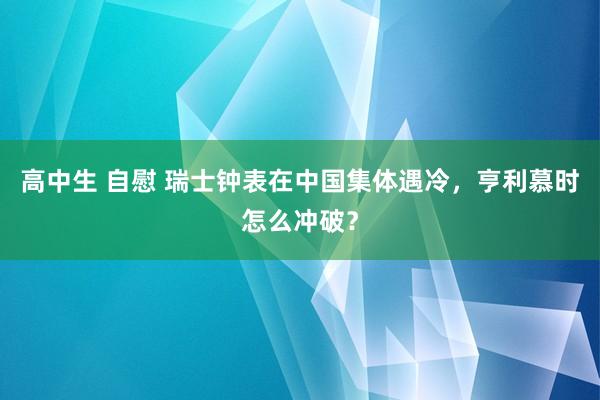 高中生 自慰 瑞士钟表在中国集体遇冷，亨利慕时怎么冲破？