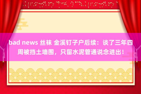 bad news 丝袜 金溪钉子户后续：谈了三年四周被挡土墙围，只留水泥管通说念进出！