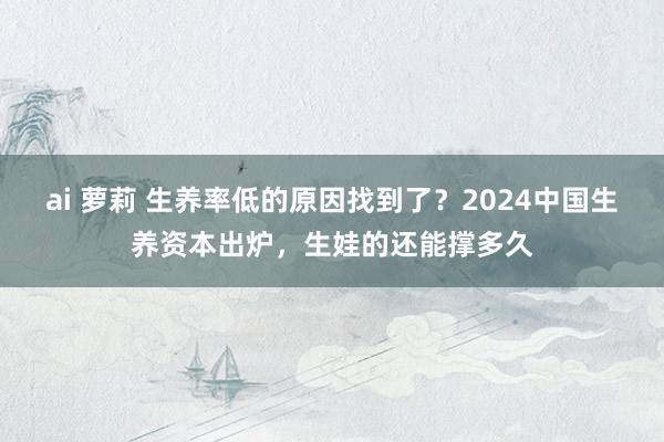 ai 萝莉 生养率低的原因找到了？2024中国生养资本出炉，生娃的还能撑多久