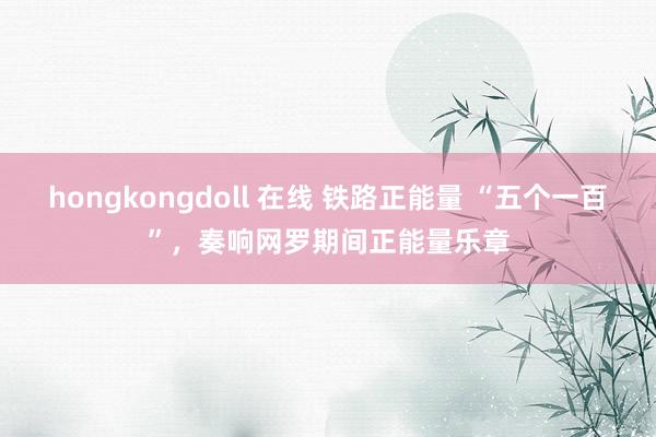 hongkongdoll 在线 铁路正能量 “五个一百”，奏响网罗期间正能量乐章