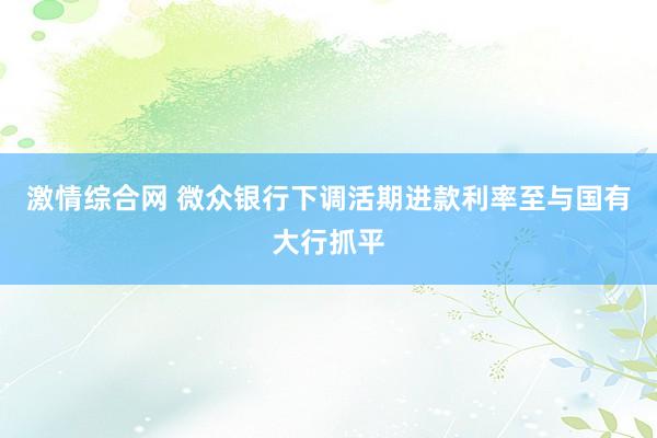 激情综合网 微众银行下调活期进款利率至与国有大行抓平