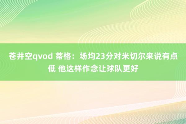 苍井空qvod 蒂格：场均23分对米切尔来说有点低 他这样作念让球队更好