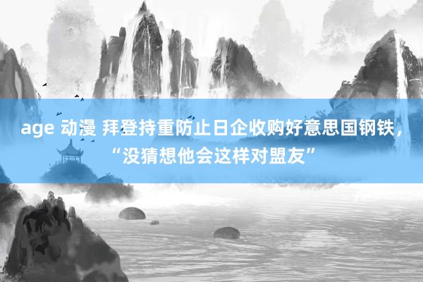 age 动漫 拜登持重防止日企收购好意思国钢铁，“没猜想他会这样对盟友”