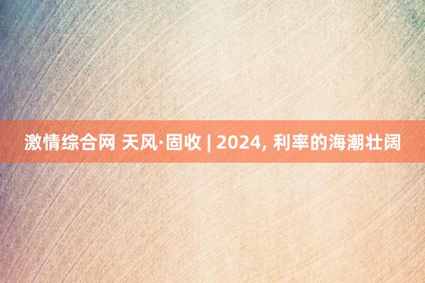 激情综合网 天风·固收 | 2024, 利率的海潮壮阔