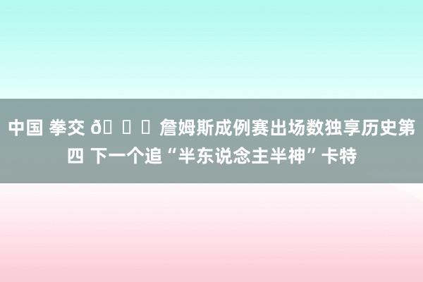 中国 拳交 👑詹姆斯成例赛出场数独享历史第四 下一个追“半东说念主半神”卡特