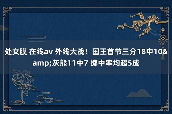 处女膜 在线av 外线大战！国王首节三分18中10&灰熊11中7 掷中率均超5成