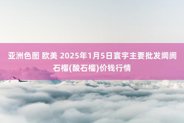 亚洲色图 欧美 2025年1月5日寰宇主要批发阛阓石榴(酸石榴)价钱行情