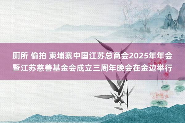 厕所 偷拍 柬埔寨中国江苏总商会2025年年会暨江苏慈善基金会成立三周年晚会在金边举行