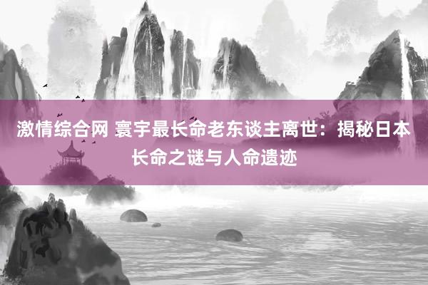 激情综合网 寰宇最长命老东谈主离世：揭秘日本长命之谜与人命遗迹