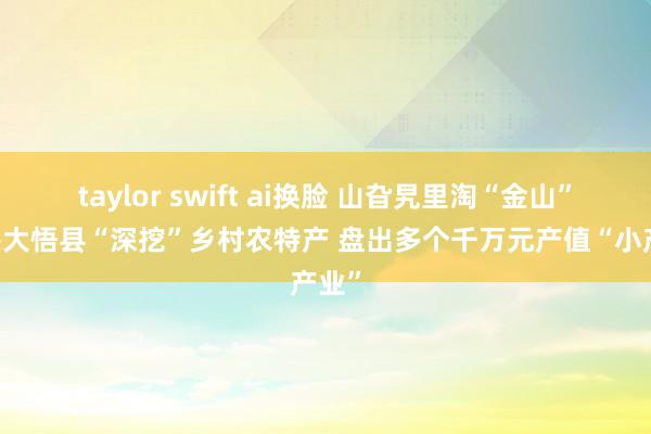 taylor swift ai换脸 山旮旯里淘“金山” 孝感大悟县“深挖”乡村农特产 盘出多个千万元产值“小产业”