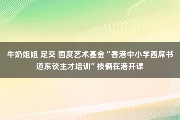 牛奶姐姐 足交 国度艺术基金“香港中小学西席书道东谈主才培训”技俩在港开课