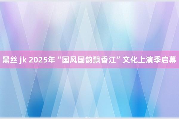 黑丝 jk 2025年“国风国韵飘香江”文化上演季启幕