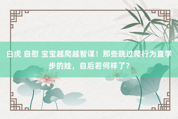 白虎 自慰 宝宝越爬越智谋！那些跳过爬行为直学步的娃，自后若何样了？