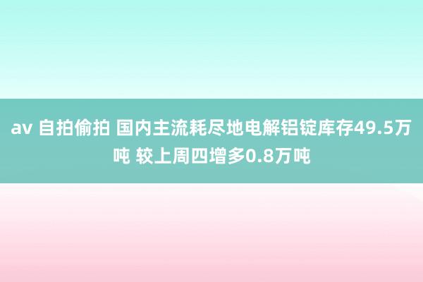 av 自拍偷拍 国内主流耗尽地电解铝锭库存49.5万吨 较上周四增多0.8万吨