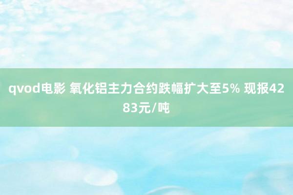 qvod电影 氧化铝主力合约跌幅扩大至5% 现报4283元/吨