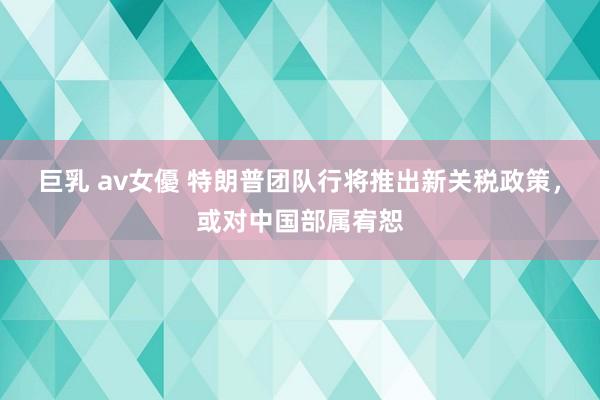 巨乳 av女優 特朗普团队行将推出新关税政策，或对中国部属宥恕