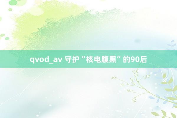 qvod_av 守护“核电腹黑”的90后