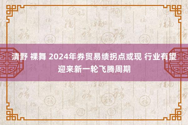 清野 裸舞 2024年券贸易绩拐点或现 行业有望迎来新一轮飞腾周期