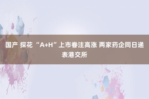 国产 探花 “A+H”上市眷注高涨 两家药企同日递表港交所