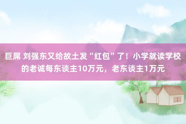 巨屌 刘强东又给故土发“红包”了！小学就读学校的老诚每东谈主10万元，老东谈主1万元