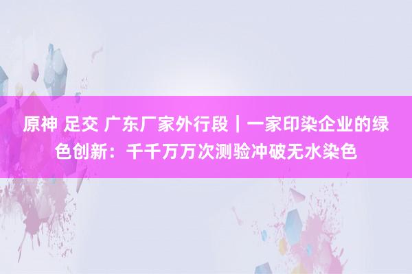 原神 足交 广东厂家外行段｜一家印染企业的绿色创新：千千万万次测验冲破无水染色