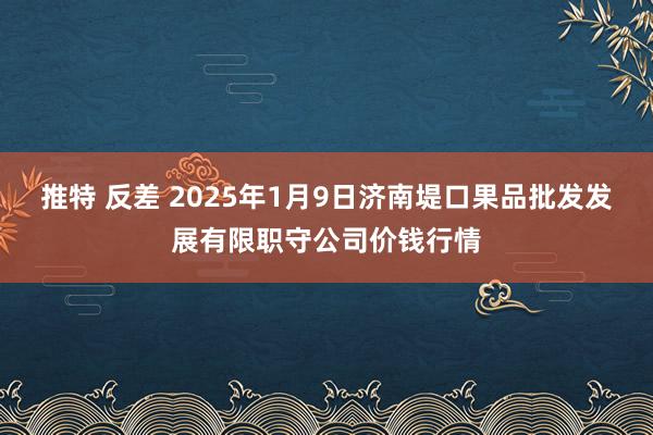 推特 反差 2025年1月9日济南堤口果品批发发展有限职守公司价钱行情