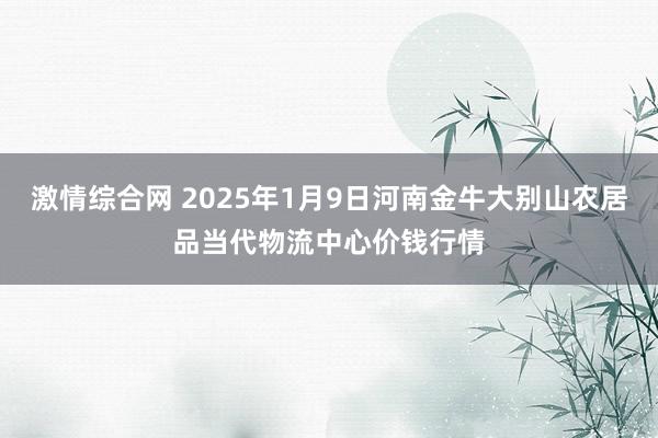 激情综合网 2025年1月9日河南金牛大别山农居品当代物流中心价钱行情