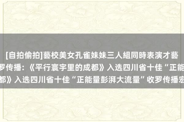 [自拍偷拍]藝校美女孔雀妹妹三人組同時表演才藝 革命城市叙事 引爆收罗传播: 《平行寰宇里的成都》入选四川省十佳“正能量彭湃大流量”收罗传播宏构