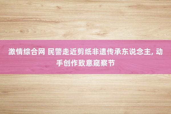 激情综合网 民警走近剪纸非遗传承东说念主, 动手创作致意窥察节