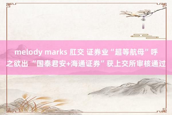 melody marks 肛交 证券业“超等航母”呼之欲出 “国泰君安+海通证券”获上交所审核通过