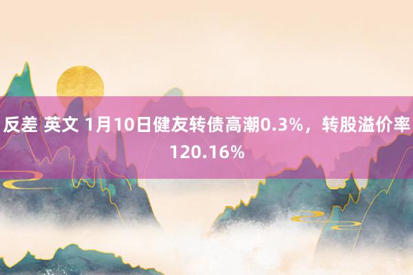 反差 英文 1月10日健友转债高潮0.3%，转股溢价率120.16%