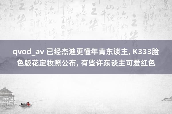 qvod_av 已经杰迪更懂年青东谈主, K333脸色版花定妆照公布, 有些许东谈主可爱红色