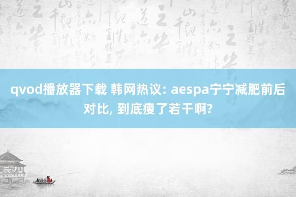 qvod播放器下载 韩网热议: aespa宁宁减肥前后对比， 到底瘦了若干啊?