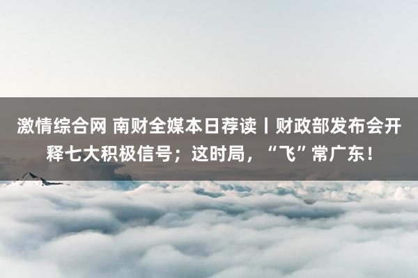 激情综合网 南财全媒本日荐读丨财政部发布会开释七大积极信号；这时局，“飞”常广东！