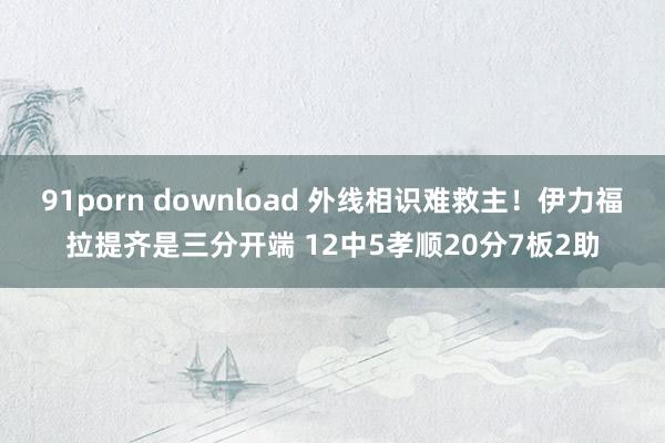 91porn download 外线相识难救主！伊力福拉提齐是三分开端 12中5孝顺20分7板2助