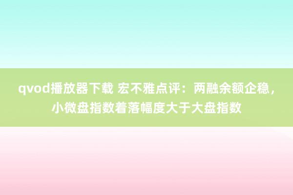 qvod播放器下载 宏不雅点评：两融余额企稳，小微盘指数着落幅度大于大盘指数