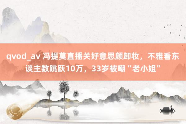 qvod_av 冯提莫直播关好意思颜卸妆，不雅看东谈主数跳跃10万，33岁被嘲“老小姐”