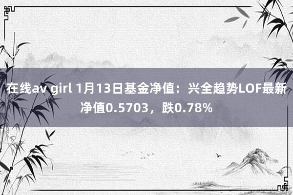 在线av girl 1月13日基金净值：兴全趋势LOF最新净值0.5703，跌0.78%