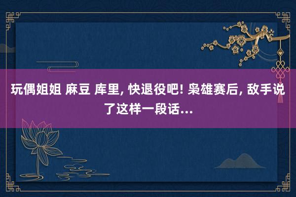 玩偶姐姐 麻豆 库里, 快退役吧! 枭雄赛后, 敌手说了这样一段话...