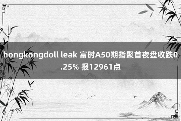 hongkongdoll leak 富时A50期指聚首夜盘收跌0.25% 报12961点