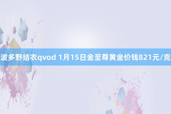 波多野结衣qvod 1月15日金至尊黄金价钱821元/克